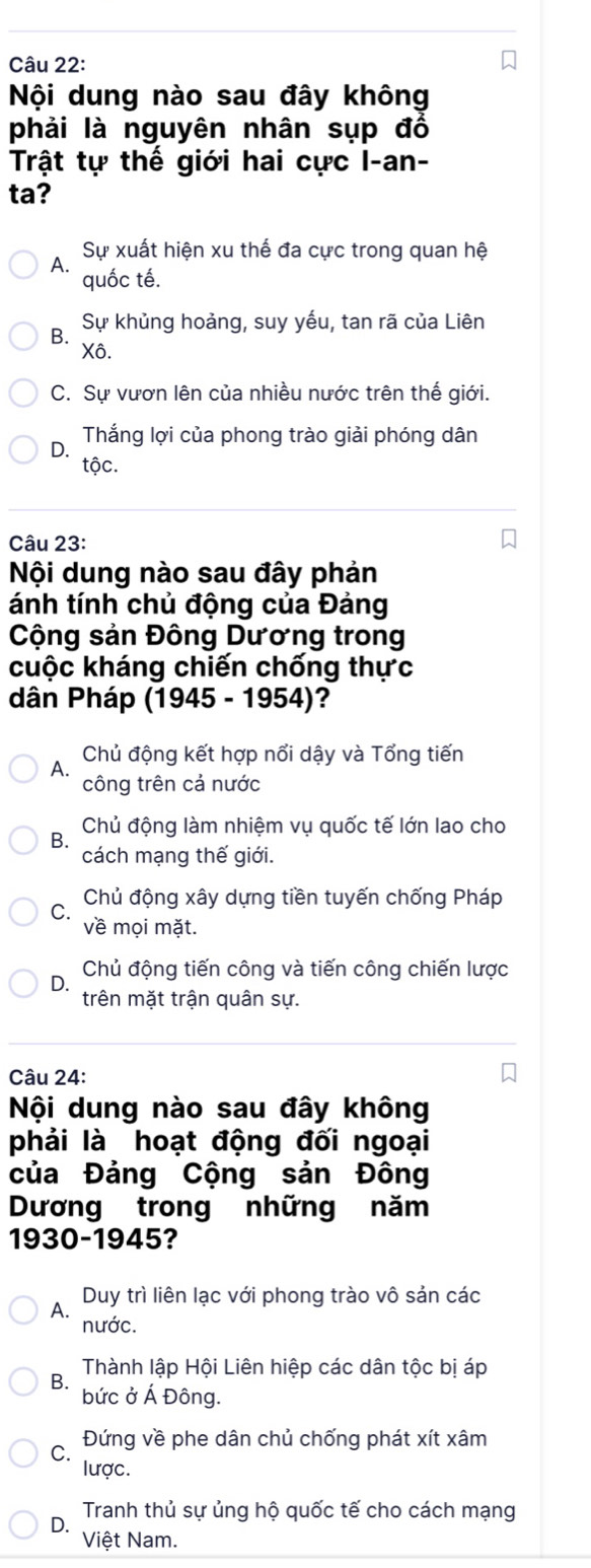 Nội dung nào sau đây không
phải là nguyên nhân sụp đồ
Trật tự thế giới hai cực I-an-
ta?
Sự xuất hiện xu thế đa cực trong quan hệ
quốc tế.
B. Sự khủng hoảng, suy yếu, tan rã của Liên
Xô.
C. Sự vươn lên của nhiều nước trên thế giới.
D. Thắng lợi của phong trào giải phóng dân
tộc.
Câu 23:
Nội dung nào sau đây phản
ánh tính chủ động của Đảng
Cộng sản Đông Dương trong
cuộc kháng chiến chống thực
dân Pháp (1945 - 1954)?
A. Chủ động kết hợp nổi dậy và Tổng tiến
công trên cả nước
Bộ Chủ động làm nhiệm vụ quốc tế lớn lao cho
cách mạng thế giới.
C. Chủ động xây dựng tiền tuyến chống Pháp
về mọi mặt.
D. Chủ động tiến công và tiến công chiến lược
trên mặt trận quân sự.
Câu 24:
Nội dung nào sau đây không
phải là hoạt động đối ngoại
của Đảng Cộng sản Đông
Dương trong những năm
1930-1945?
Duy trì liên lạc với phong trào vô sản các
nước.
Thành lập Hội Liên hiệp các dân tộc bị áp
B. bức ở Á Đông.
Đứng về phe dân chủ chống phát xít xâm
lược.
Tranh thủ sự ủng hộ quốc tế cho cách mạng
D. Việt Nam.