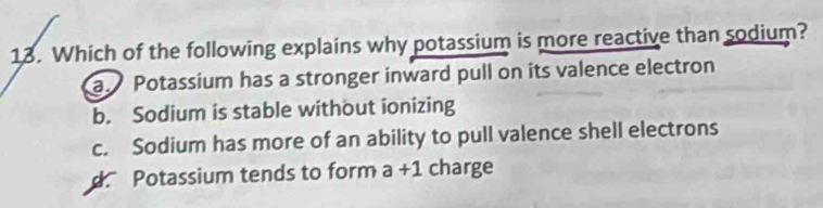 Which of the following explains why potassium is more reactive than sodium?
a Potassium has a stronger inward pull on its valence electron
b. Sodium is stable without ionizing
c. Sodium has more of an ability to pull valence shell electrons
d Potassium tends to form a+1 charge