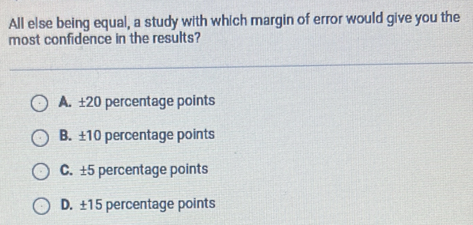 All else being equal, a study with which margin of error would give you the
most confidence in the results?
A. ±20 percentage points
B. ±10 percentage points
C. ±5 percentage points
D. ±15 percentage points