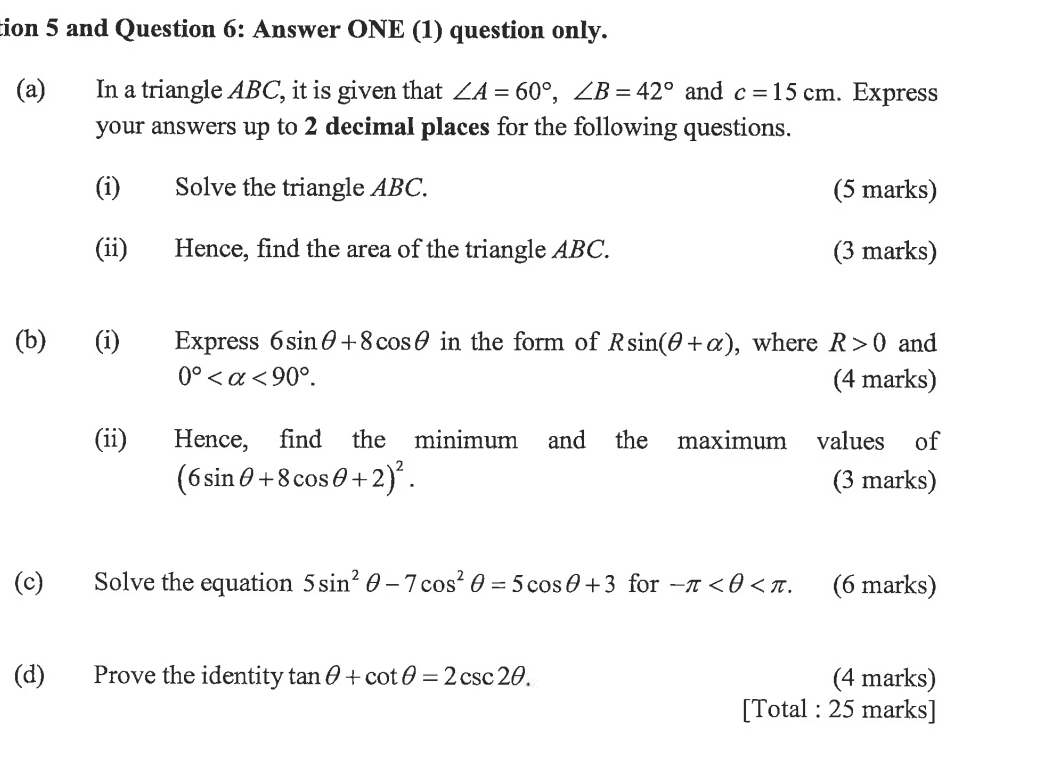 tion 5 and Question 6: Answer ONE (1) question only. 
(a) In a triangle ABC, it is given that ∠ A=60°, ∠ B=42° and c=15cm. Express 
your answers up to 2 decimal places for the following questions. 
(i) Solve the triangle ABC. (5 marks) 
(ii) Hence, find the area of the triangle ABC. (3 marks) 
(b) (i) Express 6sin θ +8cos θ in the form of Rsin (θ +alpha ) , where R>0 and
0° <90°. (4 marks) 
(ii) Hence, find the minimum and the maximum values of
(6sin θ +8cos θ +2)^2. (3 marks) 
(c) Solve the equation 5sin^2θ -7cos^2θ =5cos θ +3 for -π . (6 marks) 
(d) Prove the identity tan θ +cot θ =2csc 2θ. (4 marks) 
[Total : 25 marks]