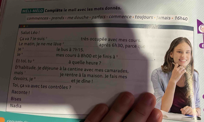 MELL MÉLO Complète le mail avec les mots donnés. 
commences + prends » me douche » parfois + commence » toujours « Jamais + 16h40 
. 
Salut Léo ! 
Ça va ? Je suis _très occupée avec mes cours. 
Le matin, je ne me lève _après 6h30, parce que 
Je _le bus à 7h15. 
Je*_ mes cours à 8h00 et je finis à " 
_ 
_. 
Et toi, tu "_ à quelle heure ? 
D'habitude, je déjeune à la cantine avec mes camarades, 
mais '_ je rentre à la maison. Je fais mes 
devoirs, je "_ et je dîne ! 
Toi, ça va avec tes contrôles ? 
Raconte ! 
Bises 
Nadia