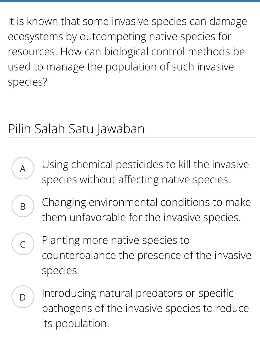 It is known that some invasive species can damage
ecosystems by outcompeting native species for
resources. How can biological control methods be
used to manage the population of such invasive
species?
Pilih Salah Satu Jawaban
A Using chemical pesticides to kill the invasive
species without affecting native species.
B Changing environmental conditions to make
them unfavorable for the invasive species.
C Planting more native species to
counterbalance the presence of the invasive
species.
D Introducing natural predators or specific
pathogens of the invasive species to reduce
its population.