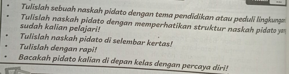 Tulislah sebuah naskah pidato dengan tema pendidikan atau peduli lingkungan 
Tulislah naskah pidato dengan memperhatikan struktur naskah pidato yam 
sudah kalian pelajari! 
Tulislah naskah pidato di selembar kertas! 
Tulislah dengan rapi! 
Bacakah pidato kalian di depan kelas dengan percaya diri!