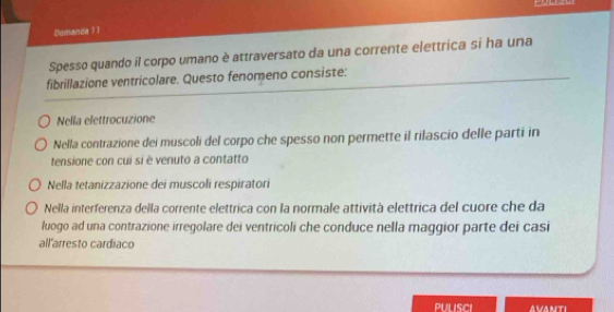 Domanda 1 1
Spesso quando il corpo umano è attraversato da una corrente elettrica si ha una
fibrillazione ventricolare. Questo fenomeno consiste:
Nella elettrocuzione
Nella contrazione dei muscoli del corpo che spesso non permette il rilascio delle parti in
tensione con cui si è venuto a contatto
Nella tetanizzazione dei muscoli respiratori
Nella interferenza della corrente elettrica con la normale attività elettrica del cuore che da
luogo ad una contrazione irregolare dei ventricoli che conduce nella maggior parte dei casi
all'arresto cardiaco
avanti