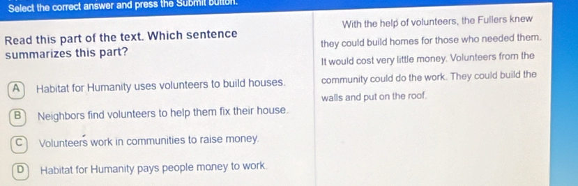 Select the correct answer and press the Submit button.
Read this part of the text. Which sentence With the help of volunteers, the Fullers knew
summarizes this part? they could build homes for those who needed them.
It would cost very little money. Volunteers from the
A Habitat for Humanity uses volunteers to build houses. community could do the work. They could build the
walls and put on the roof.
B Neighbors find volunteers to help them fix their house.
C Volunteers work in communities to raise money.
D Habitat for Humanity pays people money to work.