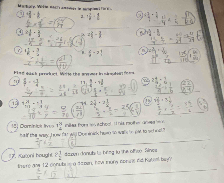 Multiply. Write each answer in simplest form. 
1 1 2/3 ·  4/5 
3 
2. 1 7/8 ·  4/5  2 3/4 ·  1/5 
_ 
4 2 1/6 ·  2/3 
5. 2 2/5 ·  3/8 
6 1 3/4 ·  5/6 
_ 
7 1 1/6 ·  3/5 
8.  2/9 · 2 1/7 
9. 2 3/11 ·  7/10 
_ 
Find each product. Write the answer in simplest form. 
10.  6/7 · 1 1/4   5/8 · 1 3/5 
11. 
12 2 4/9 ·  1/6 
13 1 3/10 · 1 1/3  2 1/2 · 2 1/2 
4. 
15 1 2/3 · 3 1/2 
16) Dominick lives 1 3/4  miles from his school. If his mother drives him 
_ 
half the way, how far will Dominick have to walk to get to school? 
17. Katoni bought 2 1/2  dozen donuts to bring to the office. Since 
_ 
there are 12 donuts in a dozen, how many donuts did Katoni buy?