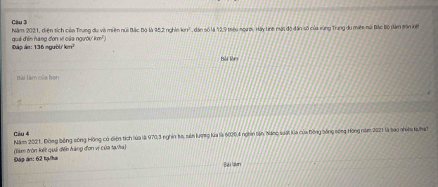 Năm 2021, diện tích của Trung du và miền núi Bắc Bộ là 95, 2 nghỉn km^2 , dân số là 12, 9 triệu người. Hãy tính mật độ dân số của vùng Trung du miên núi Bắc Bộ (làm tròn kết 
quá đến hàng đơn vị của người/ km^2)
Đáp án: 136 người/ km^2
Bài làm 
Bài làm của bạn 
Câu 4 
Năm 2021, Đồng bằng sông Hồng có diện tích lúa là 970, 3 nghìn ha, sản lượng lủa là 6020, 4 nghìn tấn, Năng suất lúa của Đồng bằng sông Hồng năm 2021 là bao nhiệu ta/ha? 
(làm tròn kết quả đến hàng đơn vị của tạ/ha) 
Dáp án: 62 tạ/ha 
Bài làm