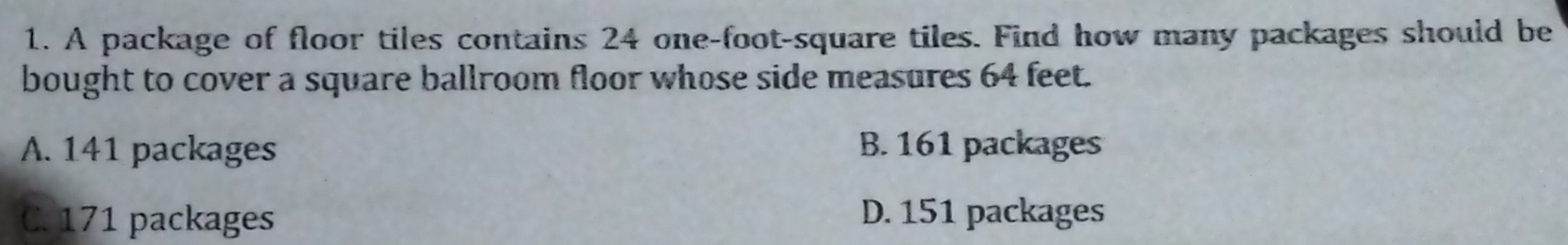 A package of floor tiles contains 24 one-foot -square tiles. Find how many packages should be
bought to cover a square ballroom floor whose side measures 64 feet.
A. 141 packages B. 161 packages
C. 171 packages D. 151 packages