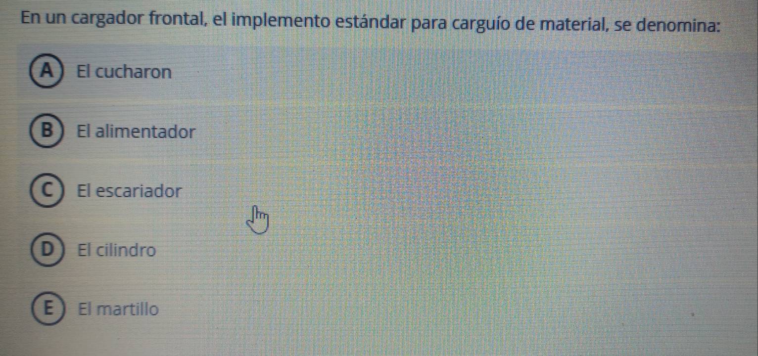 En un cargador frontal, el implemento estándar para carguío de material, se denomina:
AEl cucharon
B I El alimentador
C El escariador
D El cilindro
E  El martillo