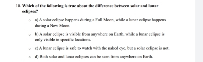 Which of the following is true about the difference between solar and lunar
eclipses?
a) A solar eclipse happens during a Full Moon, while a lunar eclipse happens
during a New Moon.
b) A solar eclipse is visible from anywhere on Earth, while a lunar eclipse is
only visible in specific locations.
c) A lunar eclipse is safe to watch with the naked eye, but a solar eclipse is not.
d) Both solar and lunar eclipses can be seen from anywhere on Earth.