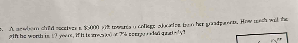 A newborn child receives a $5000 gift towards a college education from her grandparents. How much will the 
gift be worth in 17 years, if it is invested at 7% compounded quarterly?
tau )^nt