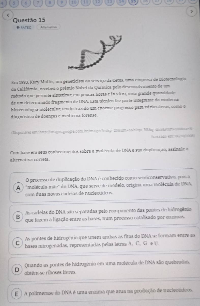 4 5 6 7 8 9 10 11 12 155 14 15 16
'molécula-mãe" do DNA, que serve de modelo, origina uma molécula de DNA,
com duas novas cadeias de nucleotídeos.
As cadeias do DNA são separadas pelo rompimento das pontes de hidrogênio
B que fazem a ligação entre as bases, num processo catalisado por enzimas.
As pontes de hidrogênio que unem ambas as fitas do DNA se formam entre as
C bases nitrogenadas, representadas pelas letras A, C, G e U.
Quando as pontes de hidrogênio em uma molécula de DNA são quebradas,
D obtêm-se riboses livres.
E ) A polimerase do DNA é uma enzima que atua na produção de nucleotídeos.