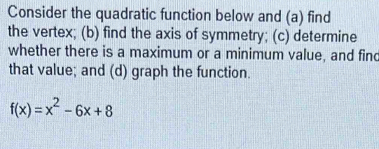 Consider the quadratic function below and (a) find 
the vertex; (b) find the axis of symmetry; (c) determine 
whether there is a maximum or a minimum value, and find 
that value; and (d) graph the function.
f(x)=x^2-6x+8