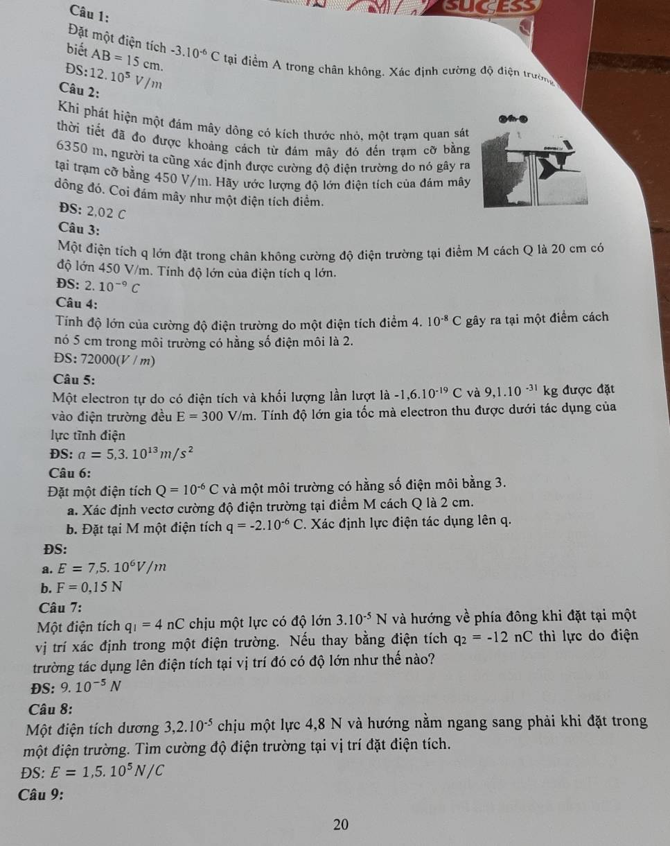 cugess
Đặt một điện tích
biết
DS: AB=15cm. -3.10^(-6)C tạai điểm A trong chân không. Xác định cường độ điện trường
Câu 2: 12.10^5V/m
Khi phát hiện một đám mây dông có kích thước nhỏ, một trạm quan sát
thời tiết đã đo được khoảng cách từ đám mây đó đến trạm cỡ bằng
6350 m, người ta cũng xác định được cường độ điện trường do nó gây ra
tại trạm cỡ bằng 450 V/m. Hãy ước lượng độ lớn điện tích của đám mây
đông đó. Coi đám mây như một điện tích điểm.
ĐS: 2,02 C
Câu 3:
Một điện tích q lớn đặt trong chân không cường độ điện trường tại điểm M cách Q là 20 cm có
độ lớn 450 V/m. Tính độ lớn của điện tích q lớn.
ĐS: 2.10^(-9)C
Câu 4:
Tính độ lớn của cường độ điện trường do một điện tích điểm 4.10^(-8)C gây ra tại một điểm cách
nó 5 cm trong môi trường có hằng số điện môi là 2.
ĐS: 72000(V / m)
Câu 5:
Một electron tự do có điện tích và khối lượng lần lượt là -1,6.10^(-19)C và 9,1.10^(-31)kg được đặt
vào điện trường đều E=300V/m 4. Tính độ lớn gia tốc mà electron thu được dưới tác dụng của
lực tĩnh điện
ĐS: a=5,3.10^(13)m/s^2
Câu 6:
Đặt một điện tích Q=10^(-6)C và một môi trường có hằng số điện môi bằng 3.
a. Xác định vectơ cường độ điện trường tại điểm M cách Q là 2 cm.
b. Đặt tại M một điện tích q=-2.10^(-6)C. Xác định lực điện tác dụng lên q.
ĐS:
a. E=7,5.10^6V/m
b. F=0,15N
Câu 7:
Một điện tích q_1=4nC chịu một lực có độ lớn 3.10^(-5)N và hướng về phía đông khi đặt tại một
vị trí xác định trong một điện trường. Nếu thay bằng điện tích q_2=-12nC thì lực do điện
trường tác dụng lên điện tích tại vị trí đó có độ lớn như thế nào?
ĐS: 9.10^(-5)N
Câu 8:
Một điện tích dương 3,2.10^(-5) chịu một lực 4,8 N và hướng nằm ngang sang phải khi đặt trong
một điện trường. Tìm cường độ điện trường tại vị trí đặt điện tích.
ĐS: E=1,5.10^5N/C
Câu 9:
20