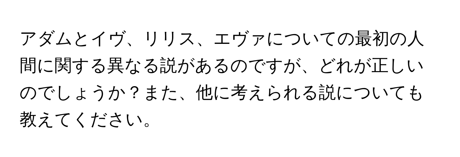 アダムとイヴ、リリス、エヴァについての最初の人間に関する異なる説があるのですが、どれが正しいのでしょうか？また、他に考えられる説についても教えてください。