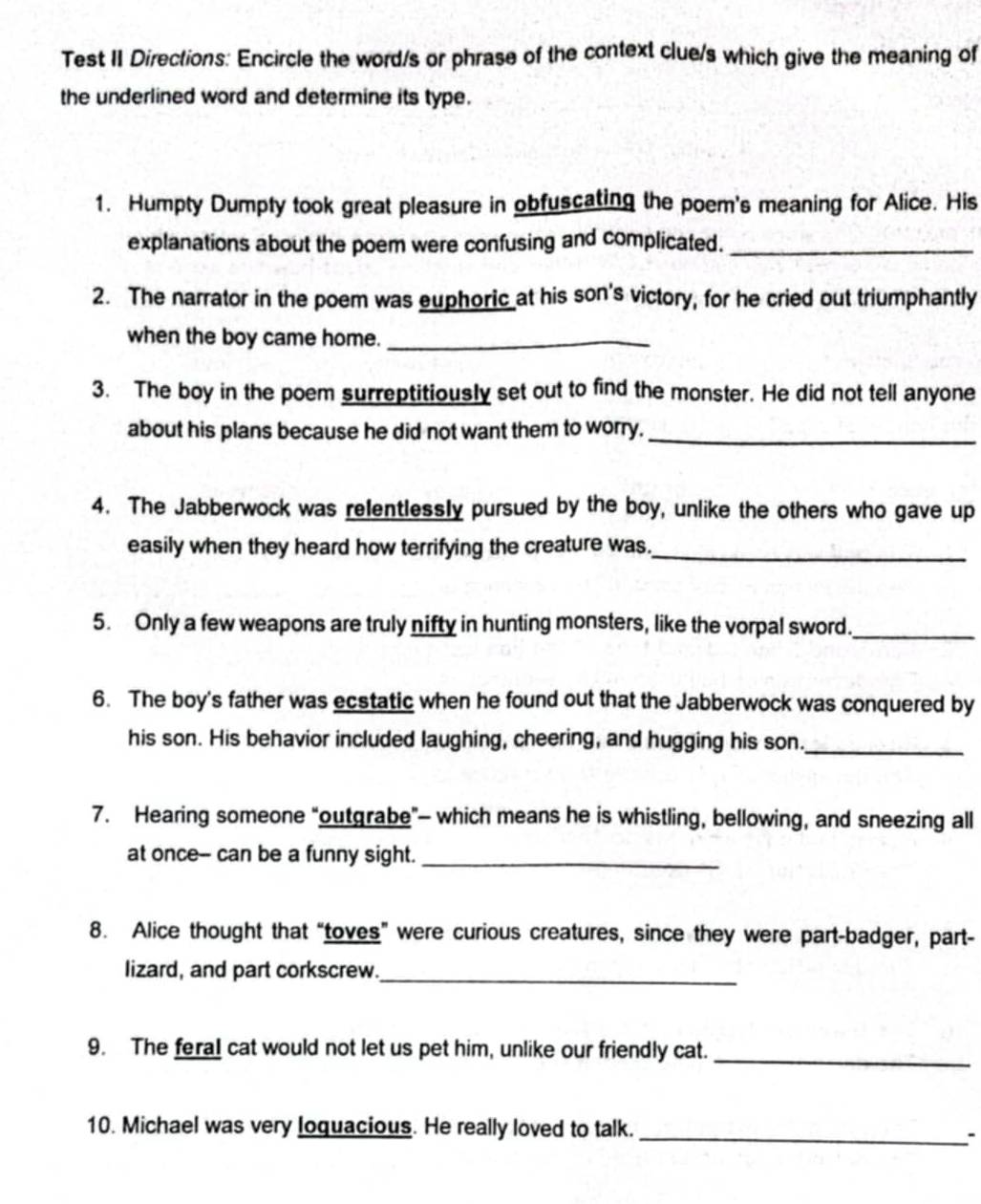 Test II Directions: Encircle the word/s or phrase of the context clue/s which give the meaning of 
the underlined word and determine its type. 
1. Humpty Dumpty took great pleasure in obfuscating the poem's meaning for Alice. His 
explanations about the poem were confusing and complicated._ 
2. The narrator in the poem was euphoric at his son's victory, for he cried out triumphantly 
when the boy came home._ 
3. The boy in the poem surreptitiously set out to find the monster. He did not tell anyone 
about his plans because he did not want them to worry._ 
4. The Jabberwock was relentlessly pursued by the boy, unlike the others who gave up 
easily when they heard how terrifying the creature was._ 
5. Only a few weapons are truly nifty in hunting monsters, like the vorpal sword._ 
6. The boy's father was ecstatic when he found out that the Jabberwock was conquered by 
his son. His behavior included laughing, cheering, and hugging his son._ 
7. Hearing someone “outgrabe"— which means he is whistling, bellowing, and sneezing all 
at once-- can be a funny sight._ 
8. Alice thought that “toves” were curious creatures, since they were part-badger, part- 
lizard, and part corkscrew._ 
9. The fera! cat would not let us pet him, unlike our friendly cat._ 
10. Michael was very loquacious. He really loved to talk._