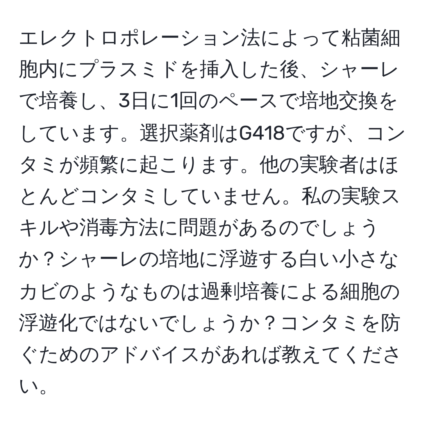 エレクトロポレーション法によって粘菌細胞内にプラスミドを挿入した後、シャーレで培養し、3日に1回のペースで培地交換をしています。選択薬剤はG418ですが、コンタミが頻繁に起こります。他の実験者はほとんどコンタミしていません。私の実験スキルや消毒方法に問題があるのでしょうか？シャーレの培地に浮遊する白い小さなカビのようなものは過剰培養による細胞の浮遊化ではないでしょうか？コンタミを防ぐためのアドバイスがあれば教えてください。