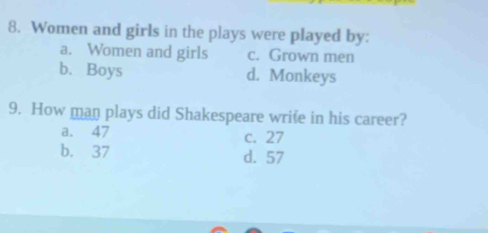 Women and girls in the plays were played by:
a. Women and girls c. Grown men
b. Boys d. Monkeys
9. How man plays did Shakespeare wrife in his career?
a. 47 c. 27
b. 37 d. 57