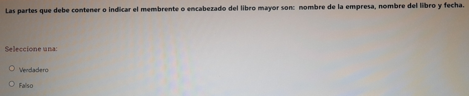 Las partes que debe contener o indicar el membrente o encabezado del libro mayor son: nombre de la empresa, nombre del libro y fecha.
Seleccione una:
Verdadero
Falso