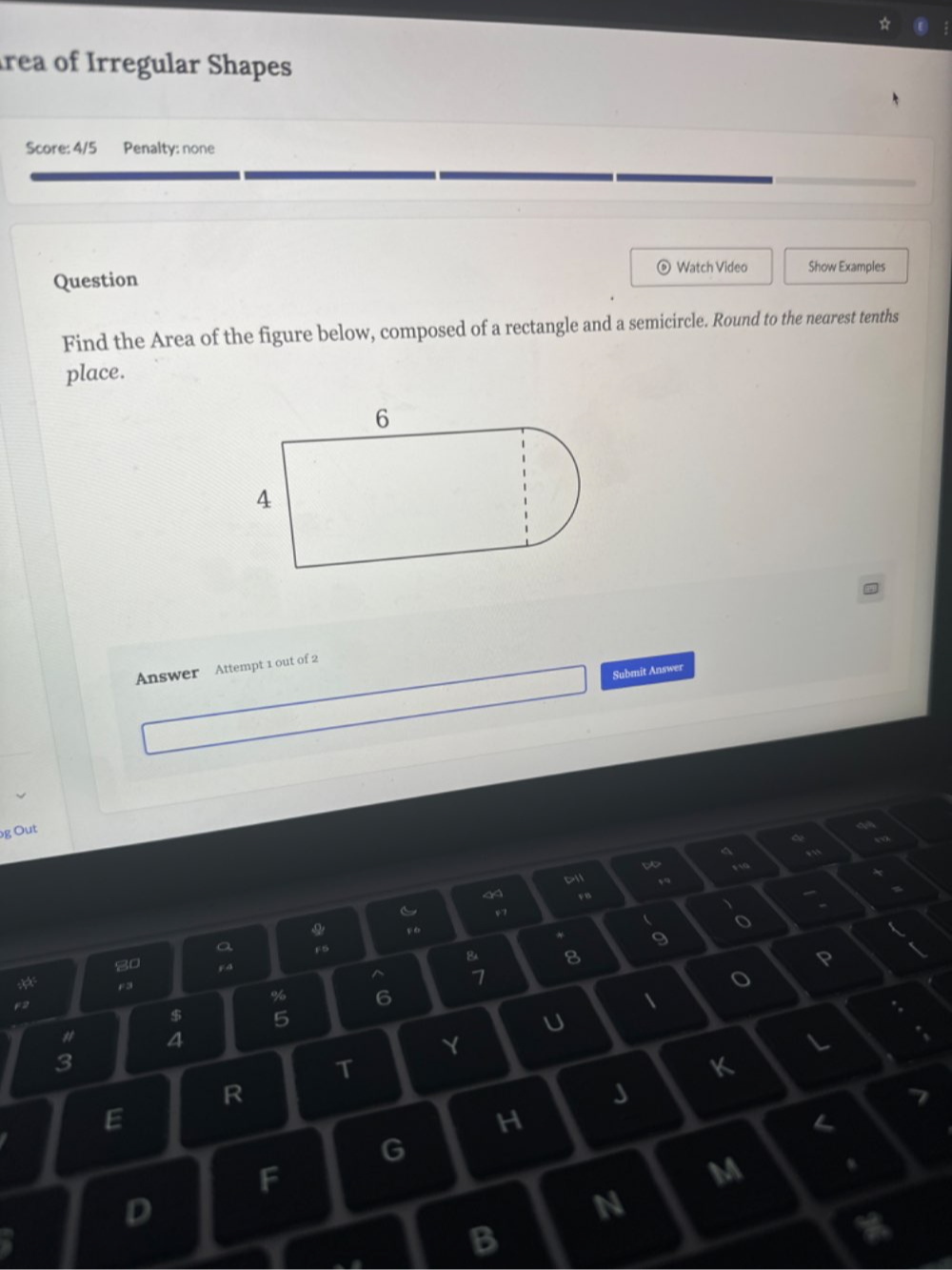 rea of Irregular Shapes 
Score: 4/5 Penalty: none 
Watch Video Show Examples 
Question 
Find the Area of the figure below, composed of a rectangle and a semicircle. Round to the nearest tenths 
place. 
Answer Attempt 1 out of 2 
Submit Answer 
g Out 
a 
< 11 D 
1 
v ” 
、
v7
 o 
O F6 * 9 
a F5 & 8 
P 
80 F4 ^ 1
F3
% 6

$ 5
U 
# 4 
Y 
L 
3 
T 
K 
R 
J 
E 
H
G
F 
M 
D 
N 
B