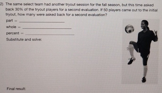 The same select team had another tryout session for the fall season, but this time asked 
back 30% of the tryout players for a second evaluation. If 50 players came out to the initial 
tryout, how many were asked back for a second evaluation? 
part =_ 
whole =_ 
percent =_ 
Substitute and solve: 
Final result: