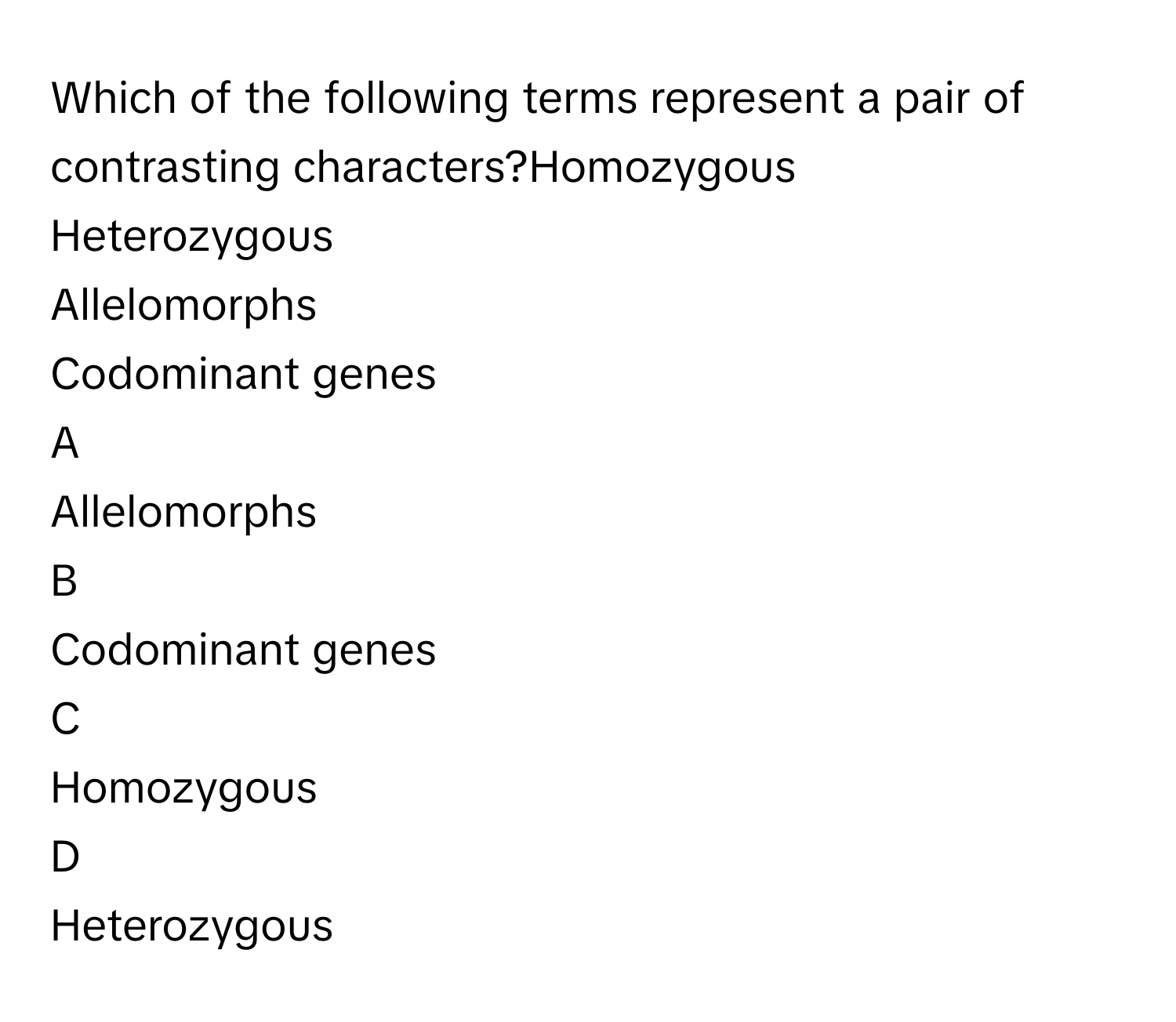 Which of the following terms represent a pair of contrasting characters?Homozygous
Heterozygous
Allelomorphs
Codominant genes

A  
Allelomorphs 


B  
Codominant genes 


C  
Homozygous 


D  
Heterozygous