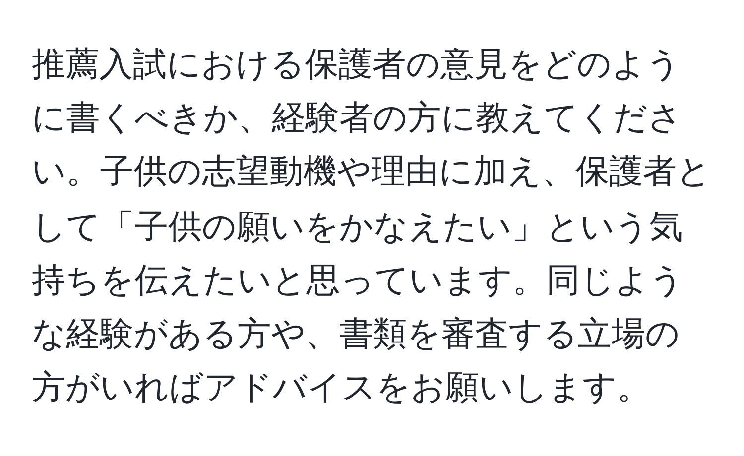 推薦入試における保護者の意見をどのように書くべきか、経験者の方に教えてください。子供の志望動機や理由に加え、保護者として「子供の願いをかなえたい」という気持ちを伝えたいと思っています。同じような経験がある方や、書類を審査する立場の方がいればアドバイスをお願いします。