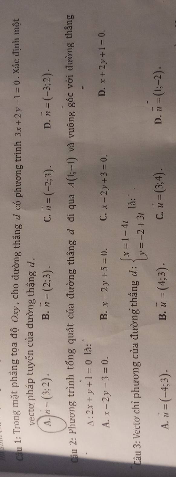 thes
Câu 1: Trong mặt phẳng tọa độ Oxy, cho đường thẳng đ có phương trình 3x+2y-1=0. Xác định một
vecto pháp tuyến của đường thẳng d.
A. vector n=(3;2). B. vector n=(2;3). C. vector n=(-2;3). D. vector n=(-3;2). 
Câu 2: Phương trình tổng quát của đường thẳng đ đi qua A(1;-1) và vuông góc với đường thẳng
Δ: 2x+y+1=0 là:
D.
A. x-2y-3=0. B. x-2y+5=0. C. x-2y+3=0 x+2y+1=0. 
Câu 3: Vectơ chỉ phương của đường thẳng đ : beginarrayl x=1-4t y=-2+3tendarray. là:
C. vector u=(3;4).
A. vector u=(-4;3). vector u=(4;3). D. vector u=(1;-2). 
B.
