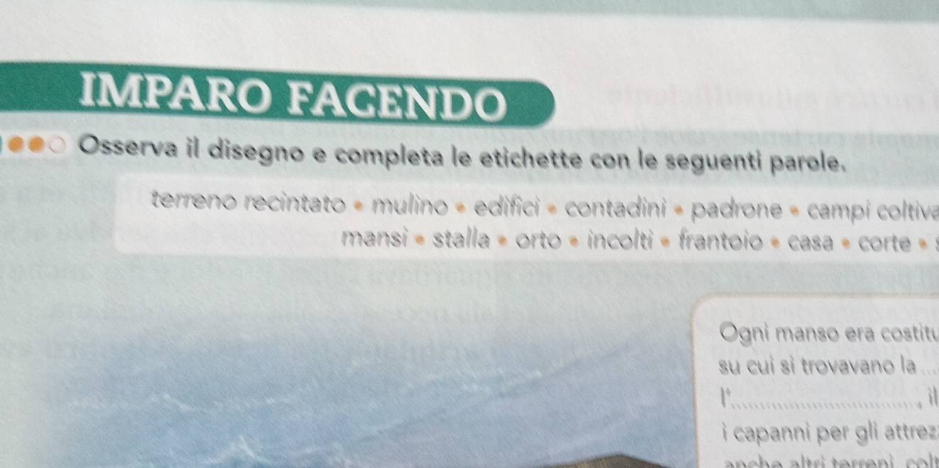 IMPARO FAGENDO 
●●○ Osserva il disegno e completa le etichette con le seguenti parole. 
terreno recintato = mulino « edifici = contadini = padrone = campi coltiva 
mansi = stalla = orto = incolti = frantoio = casa = corte = : 
_ 
Ogni manso era costitu 
su cui si trovavano la_ 
_Y 
i capanni per gli attrez :