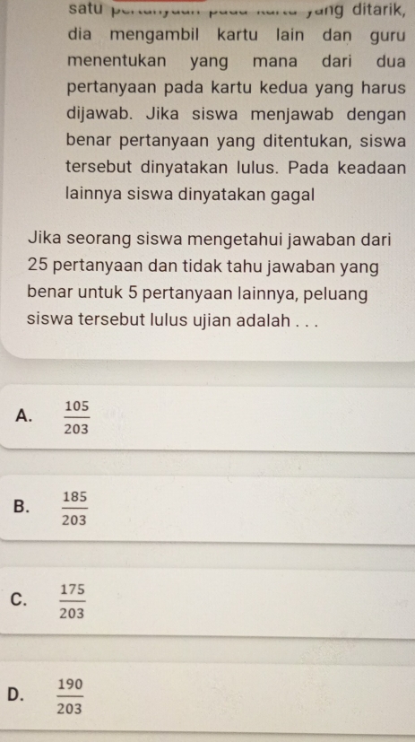 satu pertanyuan padd karta yang ditarik,
dia mengambil kartu lain dan guru
menentukan yang mana dari dua
pertanyaan pada kartu kedua yang harus
dijawab. Jika siswa menjawab dengan
benar pertanyaan yang ditentukan, siswa
tersebut dinyatakan lulus. Pada keadaan
lainnya siswa dinyatakan gagal
Jika seorang siswa mengetahui jawaban dari
25 pertanyaan dan tidak tahu jawaban yang
benar untuk 5 pertanyaan lainnya, peluang
siswa tersebut lulus ujian adalah . . .
A.  105/203 
B.  185/203 
C.  175/203 
D.  190/203 