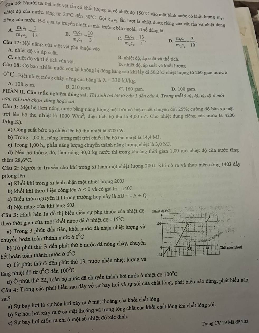 Cầu 16: Người ta thả một vật rắn có khối lượng mịcó nhiệt độ 150°C vào một bình nước có khối lượng m_2,
nhiệt độ của nước tăng từ 20°C dến 50°C. Gọi c_1,c_2 lần lượt là nhiệt dung riêng của vật rắn và nhiệt dung
riêng của nước. Bỏ qua sự truyền nhiệt ra môi trường bên ngoài. Tỉ số đúng là
A. frac m_1c_1m_2c_2= 1/13 . B. frac m_1c_1m_2c_2= 10/3 . C. frac m_1c_1m_2c_2= 13/1 . D. frac m_1c_1m_2c_2= 3/10 .
Câu 17: Nội năng của một vật phụ thuộc vào
A. nhiệt độ và áp suất.
B. nhiệt độ, áp suất và thể tích.
C. nhiệt độ và thể tích của vật.
D. nhiệt độ, áp suất và khối lượng
Câu 18: Có bao nhiêu nước còn lại không bị đóng băng sau khi lấy đi 50,2 kJ nhiệt lượng từ 260 gam nước ở
0°C. Biết nhiệt nóng chảy riêng của băng là lambda =330 kJ/kg.
A. 108 gam. B. 210 gam. C. 160 gam. D. 100 gam.
PHÀN II. Câu trắc nghiệm đúng sai. Thí sinh trả lời từ cầu 1 đến câu 4. Trong mỗi ý a), b), c), d) ở mỗi
câu, thí sinh chọn đúng hoặc sai.
Câu 1: Một hệ làrn nóng nước bằng năng lượng mặt trời có hiệu suất chuyển đồi 25%; cường độ bức xạ mặt
trời lên bộ thu nhiệt là 1000W/m^2; diện tích bộ thu là 4,00m^2. Cho nhiệt dung riêng của nước là 4200
J/(kg.K).
a) Công suất bức xạ chiếu lên bộ thu nhiệt là 4200 W.
b) Trong 1,00 h, năng lượng mặt trời chiếu lên bộ thu nhiệt là 14,4 MJ.
c) Trong 1,00 h, phần năng lượng chuyền thành năng lượng nhiệt là 3,0 MJ.
d) Nếu hệ thống đó, làm nóng 30,0 kg nước thì trong khoảng thời gian 1,00 giờ nhiệt độ của nước tăng
thêm 28,6°C.
Câu 2: Người ta truyền cho khí trong xi lanh một nhiệt lượng 200J. Khí nở ra và thực hiện công 140J đầy
pitong lên
a) Khối khí trong xi lanh nhận một nhiệt lượng 200J
b) khối khí thực hiện công lên A<0</tex> và có giá trị - 140J
c) Biểu thức nguyên lí I trong trường hợp này là △ U=-A+Q
d) Nội năng của khí tăng 60J
Câu 3: Hình bên 1à đồ thị biểu diễn sự phụ thuộc của nhiệt độ 
theo thời gian của một khối nước đá ở nhiệt dhat o-15°C
a) Trong 3 phút đầu tiên, khối nước đá nhận nhiệt lượng và
chuyền hoàn toàn thành nước ở 0°C
b) Từ phút thứ 3 đến phút thứ 6 nước đá nóng chảy, chuyền
gian (phút)
hết hoàn toàn thành nước ở 0°C
c) Từ phút thứ 6 đến phút thứ 13, nước nhận nhiệt lượng và
tăng nhiệt độ từ 0°C đến 100°C
d) Ở phút thứ 22, toàn bộ nước đã chuyển thành hơi nước ở nhiệt độ1 100°C
Câu 4: Trong các phát biểu sau đây về sự bay hơi và sự sôi của chất lỏng, phát biểu nào đúng, phát biểu nào
sai?
a) Sự bay hơi là sự hóa hơi xảy ra ở mặt thoáng của khối chất lỏng.
b) Sự hóa hơi xảy ra ở cả mặt thoáng và trong lòng chất của khối chất lỏng khi chất lỏng sôi.
c) Sự bay hơi diễn ra chỉ ở một số nhiệt độ xác định.
Trang 17/ 19 Mã đề 202