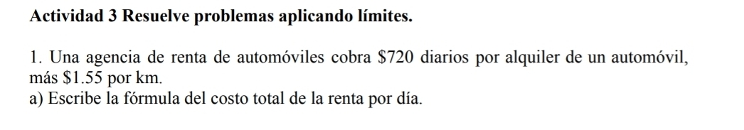 Actividad 3 Resuelve problemas aplicando límites. 
1. Una agencia de renta de automóviles cobra $720 diarios por alquiler de un automóvil, 
más $1.55 por km. 
a) Escribe la fórmula del costo total de la renta por día.