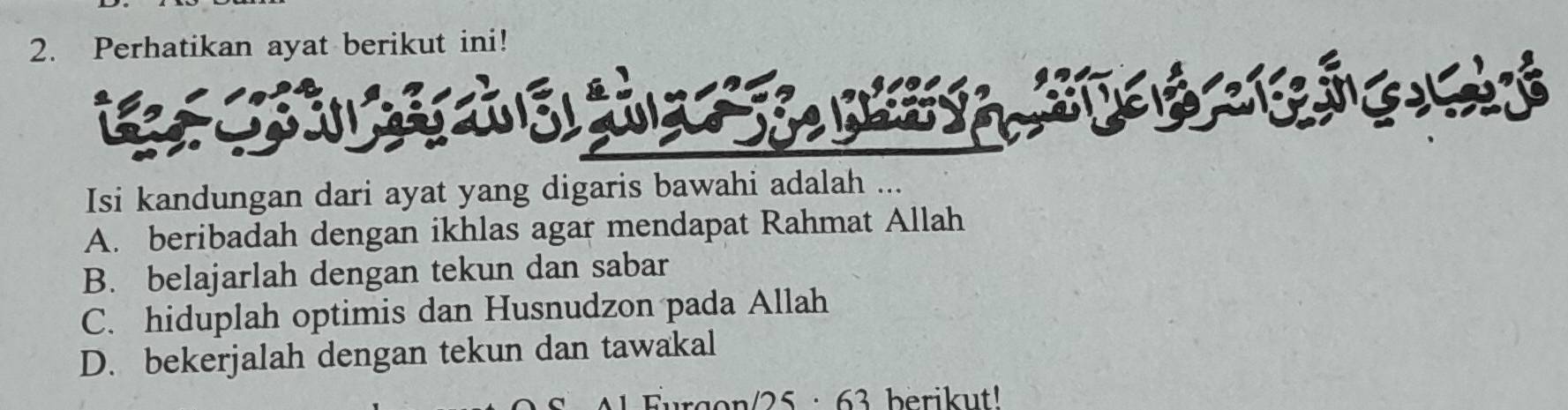 Perhatikan ayat berikut ini!
* T B 
Isi kandungan dari ayat yang digaris bawahi adalah ...
A. beribadah dengan ikhlas agar mendapat Rahmat Allah
B. belajarlah dengan tekun dan sabar
C. hiduplah optimis dan Husnudzon pada Allah
D. bekerjalah dengan tekun dan tawakal
rgon/ 25 : 63 berikut!