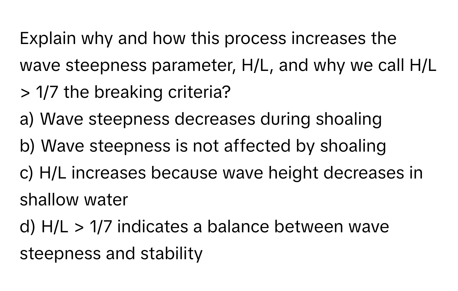 Explain why and how this process increases the wave steepness parameter, H/L, and why we call H/L > 1/7 the breaking criteria?

a) Wave steepness decreases during shoaling 
b) Wave steepness is not affected by shoaling 
c) H/L increases because wave height decreases in shallow water 
d) H/L > 1/7 indicates a balance between wave steepness and stability