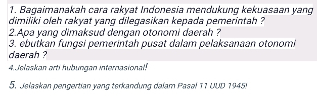 Bagaimanakah cara rakyat Indonesia mendukung kekuasaan yang 
dimiliki oleh rakyat yang dilegasikan kepada pemerintah ? 
2.Apa yang dimaksud dengan otonomi daerah ? 
3. ebutkan fungsi pemerintah pusat dalam pelaksanaan otonomi 
daerah ? 
4.Jelaskan arti hubungan internasional! 
5. Jelaskan pengertian yang terkandung dalam Pasal 11 UUD 1945!