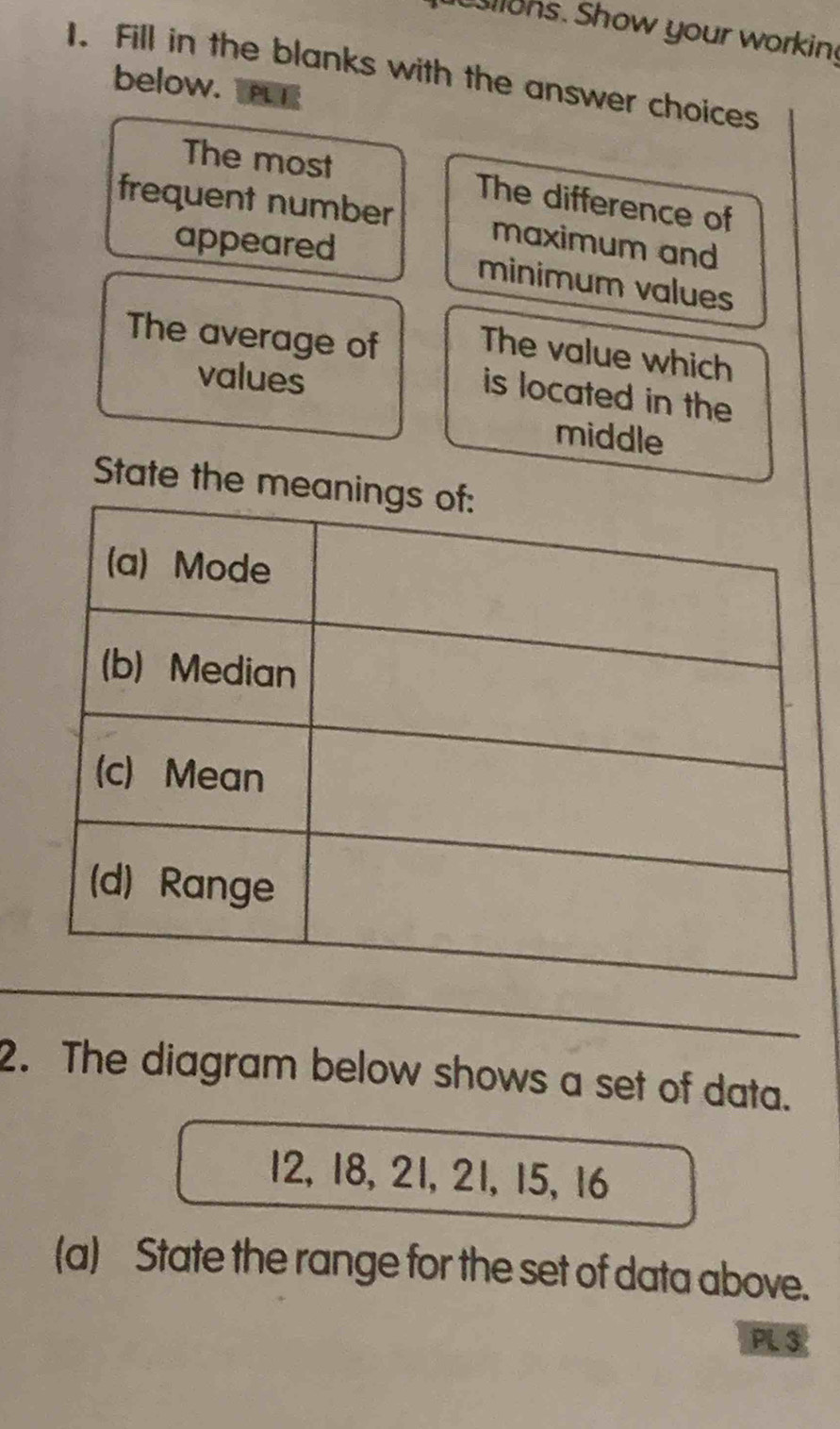 llons. Show your working 
1. Fill in the blanks with the answer choices 
below. TPLE 
The most The difference of 
frequent number maximum and 
appeared 
minimum values 
The average of The value which 
values 
is located in the 
middle 
State the 
2. The diagram below shows a set of data.
12, 18, 21, 21, 15, 16
(a) State the range for the set of data above. 
PL 3