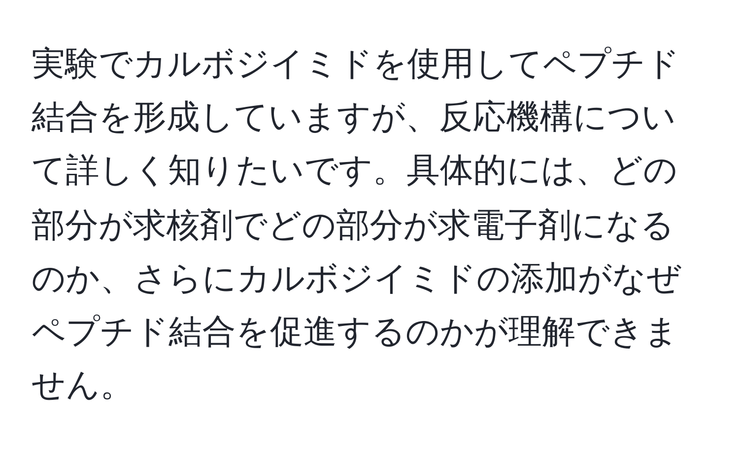 実験でカルボジイミドを使用してペプチド結合を形成していますが、反応機構について詳しく知りたいです。具体的には、どの部分が求核剤でどの部分が求電子剤になるのか、さらにカルボジイミドの添加がなぜペプチド結合を促進するのかが理解できません。