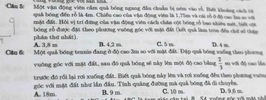 cung vương goc với san nha.
Câu 5: Một vận động viên cầm quả bóng ngang đầu chuẩn bị ném vào rồ. Biết khoảng cách từ
quả bóng đến rổ là 4m. Chiều cao của vận động viên là 1,75m và cái rò ở độ cao âm số với
mặt đất. Hỏi vị trí đứng của vận động viên cách chân cột bóng rổ bao nhiều mét, biết cột
bóng rỗ được đặt theo phương vuông góc với mặt đất (kết quả làm tròn đến chữ số thập
phân thứ nhất).
A. 3,8 m B. 4,2 m. C. 5 m. D. 4 m.
Câu 6: Một quả bóng tennis đang ở độ cao 3m so với mặt đất. Đập quả bóng xuống theo phương
vuông góc với mặt đất, sau đó quả bóng sẽ nảy lên một độ cao bằng  2/3  so với độ cao lần
trước đó rồi lại rơi xuống đất. Biết quả bóng nảy lên và rơi xuống đều theo phương vuờng
góc với mặt đất như lần đầu. Tính quãng đường mà quả bóng đã di chuyền.
A. 18m. B. 9 m. C. 10 m. D. 9,6 m.
là tam giác cân tại B. S4 vuộng góc với mặt ph