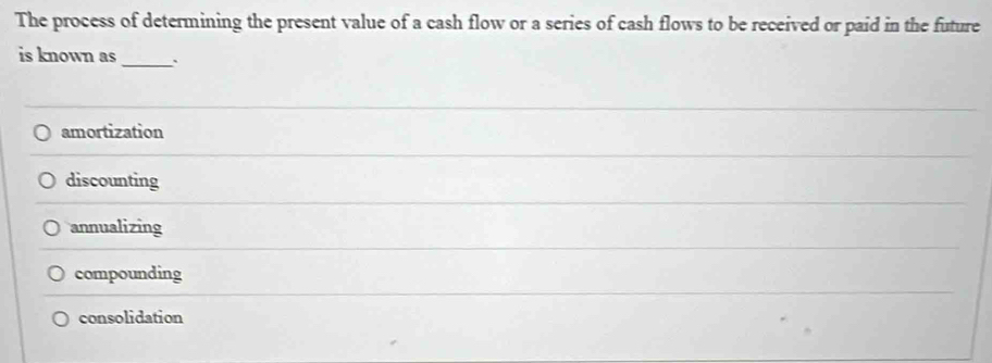 The process of determining the present value of a cash flow or a series of cash flows to be received or paid in the future
is known as
_
amortization
discounting
annualizing
compounding
consolidation