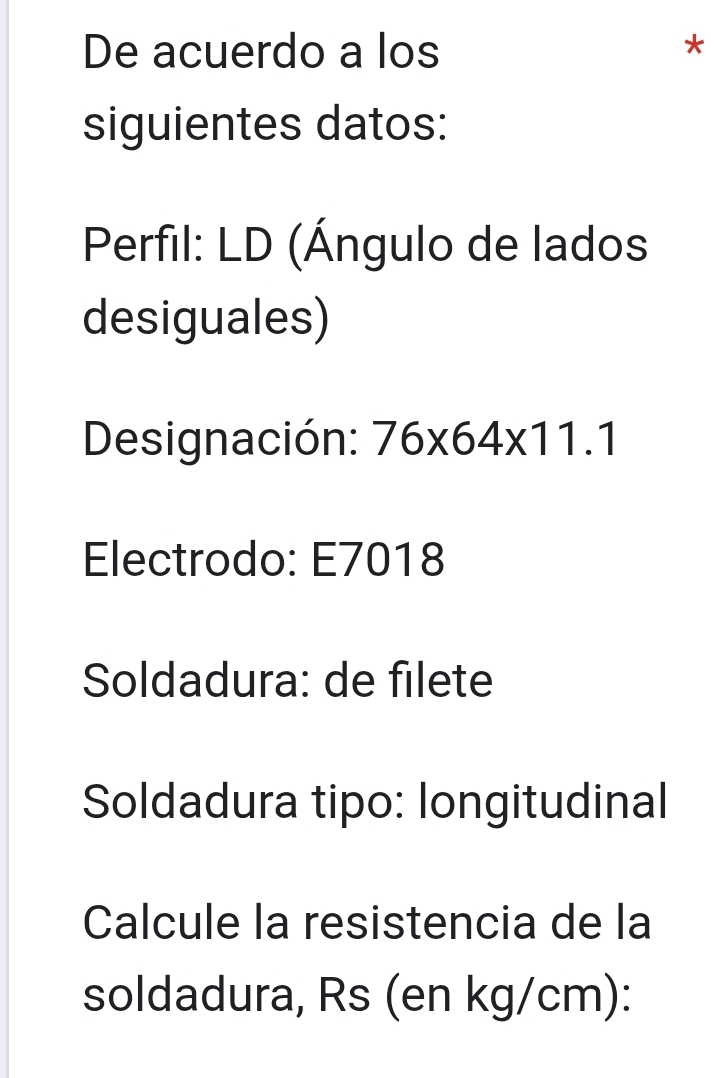 De acuerdo a los 
* 
siguientes datos: 
Perfil: LD (Ángulo de lados 
desiguales) 
Designación: 76* 64* 11.1
Electrodo: E7018
Soldadura: de filete 
Soldadura tipo: longitudinal 
Calcule la resistencia de la 
soldadura, Rs (en kg/cm):