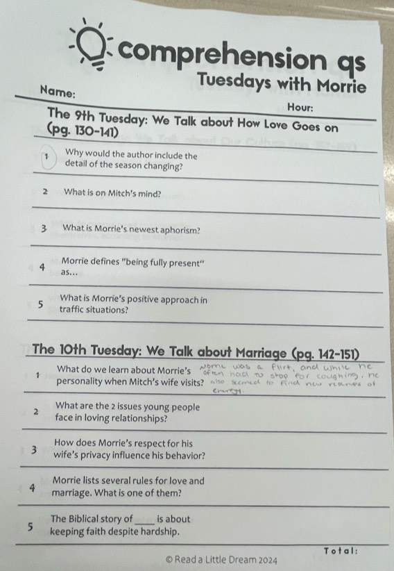 comprehension qs 
Tuesdays with Morrie 
Name: 
Hour: 
The 9th Tuesday: We Talk about How Love Goes on 
(pg. 130-141) 
Why would the author include the 
_ 
1 detail of the season changing? 
_ 
2 What is on Mitch's mind? 
_ 
_ 
3 What is Morrie's newest aphorism? 
_ 
_ 
Morrie defines "being fully present' 
4 as... 
_ 
_ 
What is Morrie's positive approach in 
5 traffic situations? 
_ 
_ 
The 10th Tuesday: We Talk about Marriage pq . 142-151) 
What do we learn about Morrie’s 
personality when Mitch’s wife visits? 
What are the 2 issues young people 
2 face in loving relationships? 
How does Morrie’s respect for his 
3 wife's privacy influence his behavior? 
Morrie lists several rules for love and 
4 marriage. What is one of them? 
The Biblical story of is about 
5 keeping faith despite hardship. 
Total: 
© Read a Little Dream 2024