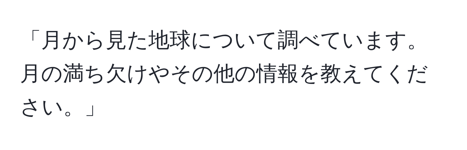 「月から見た地球について調べています。月の満ち欠けやその他の情報を教えてください。」