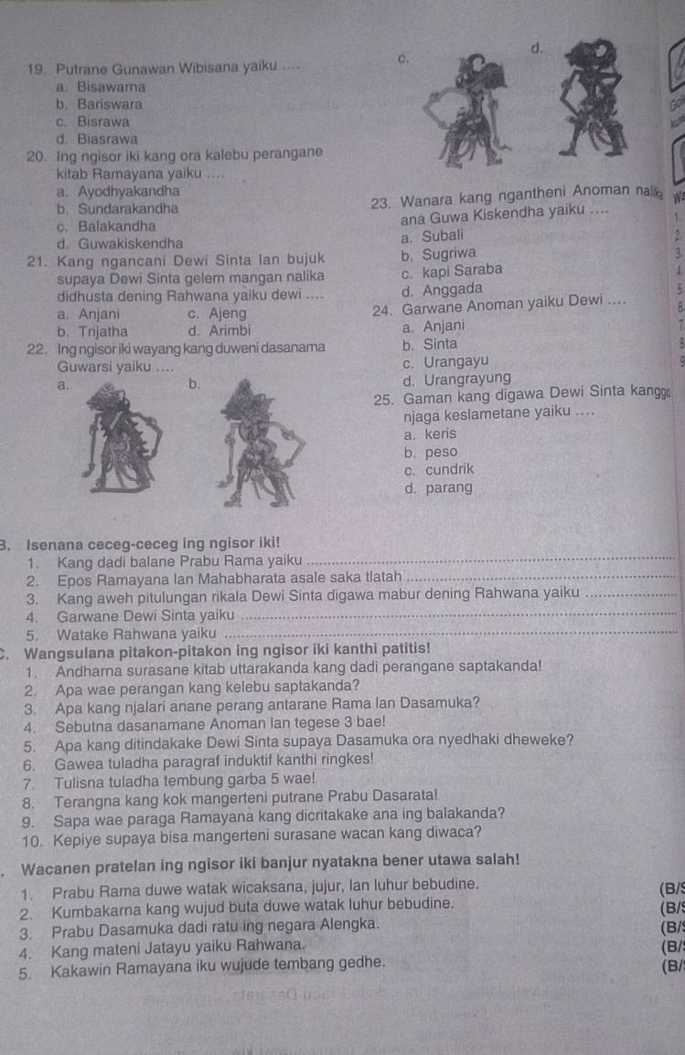 Putrane Gunawan Wibisana yaiku ....
c.
a. Bisawama
b. Bariswara
c. Bisrawa
d. Biasrawa
20. Ing ngisor iki kang ora kalebu perangane
kitab Ramayana yaiku ....
a Ayodhyakandha
b. Sundarakandha 23. Wanara kang ngantheni Anoman nal W
c. Balakandha
ana Guwa Kiskendha yaiku .... f
d. Guwakiskendha
a. Subali
21. Kang ngancani Dewi Sinta lan bujuk b. Sugriwa
1
supaya Dewi Sinta gelem mangan nalika c. kapi Saraba
didhusta dening Rahwana yaiku dewi .... d. Anggada
a. Anjani c. Ajeng 24. Garwane Anoman yaiku Dewi ...
b. Trijatha d. Arimbi a. Anjani
22. Ing ngisor iki wayang kang duweni dasanama b. Sinta
Guwarsi yaiku ... c. Urangayu
a.
b.
d. Urangrayung
25. Gaman kang digawa Dewi Sinta kangg
njaga keslametane yaiku ....
a.keris
b. peso
c. cundrik
d. parang
3. Isenana ceceg-ceceg ing ngisor iki!
1. Kang dadi balane Prabu Rama yaiku_
2. Epos Ramayana Ian Mahabharata asale saka tlatah_
3. Kang aweh pitulungan rikala Dewi Sinta digawa mabur dening Rahwana yaiku_
4. Garwane Dewi Sinta yaiku_
5. Watake Rahwana yaiku_
C. Wangsulana pitakon-pitakon ing ngisor iki kanthi patitis!
1. Andharna surasane kitab uttarakanda kang dadi perangane saptakanda!
2. Apa wae perangan kang kelebu saptakanda?
3. Apa kang njalari anane perang antarane Rama Ian Dasamuka?
4. Sebutna dasanamane Anoman lan tegese 3 bae!
5. Apa kang ditindakake Dewi Sinta supaya Dasamuka ora nyedhaki dheweke?
6. Gawea tuladha paragraf induktif kanthi ringkes!
7. Tulisna tuladha tembung garba 5 wae!
8. Terangna kang kok mangerteni putrane Prabu Dasarata!
9. Sapa wae paraga Ramayana kang dicritakake ana ing balakanda?
10. Kepiye supaya bisa mangerteni surasane wacan kang diwaca?
. Wacanen pratelan ing ngisor iki banjur nyatakna bener utawa salah!
1. Prabu Rama duwe watak wicaksana, jujur, Ian luhur bebudine.
2. Kumbakarna kang wujud buta duwe watak luhur bebudine. (B/
3. Prabu Dasamuka dadi ratu ing negara Alengka. (B/s
4. Kang mateni Jatayu yaiku Rahwana. (B/ (B/
5. Kakawin Ramayana iku wujude tembang gedhe. (B/