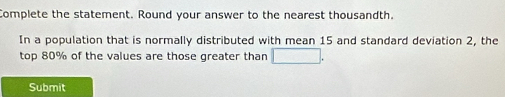 Complete the statement. Round your answer to the nearest thousandth. 
In a population that is normally distributed with mean 15 and standard deviation 2, the 
top 80% of the values are those greater than □. 
Submit