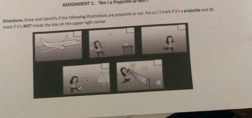 ASSIGNMENT 1: “Am I a Projectile or Not?! 
Directions: Draw and identify if the following illustrations are projectile or not. Put a (√) mark if it's a projectile and (X) 
mark if it'