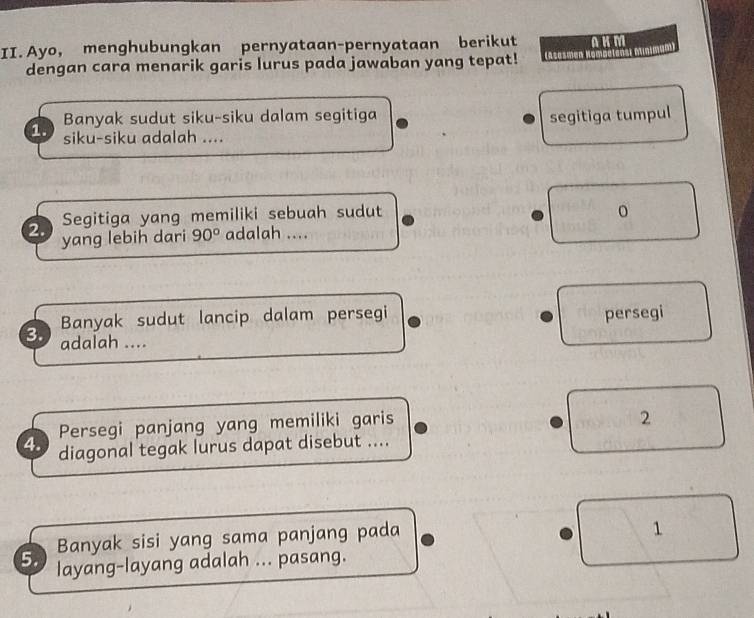 Ayo, menghubungkan pernyataan-pernyataan berikut AKM
dengan cara menarik garis lurus pada jawaban yang tepat! (asasmen Hompetens) minimum)
Banyak sudut siku-siku dalam segitiga segitiga tumpul
1. siku-siku adalah ....
2. Segitiga yang memiliki sebuah sudut
yang lebih dari 90° adalah ....
Banyak sudut lancip dalam persegi persegi
3. adalah ....
Persegi panjang yang memiliki garis
2
4. diagonal tegak lurus dapat disebut ....
Banyak sisi yang sama panjang pada
1
5. layang-layang adalah ... pasang.