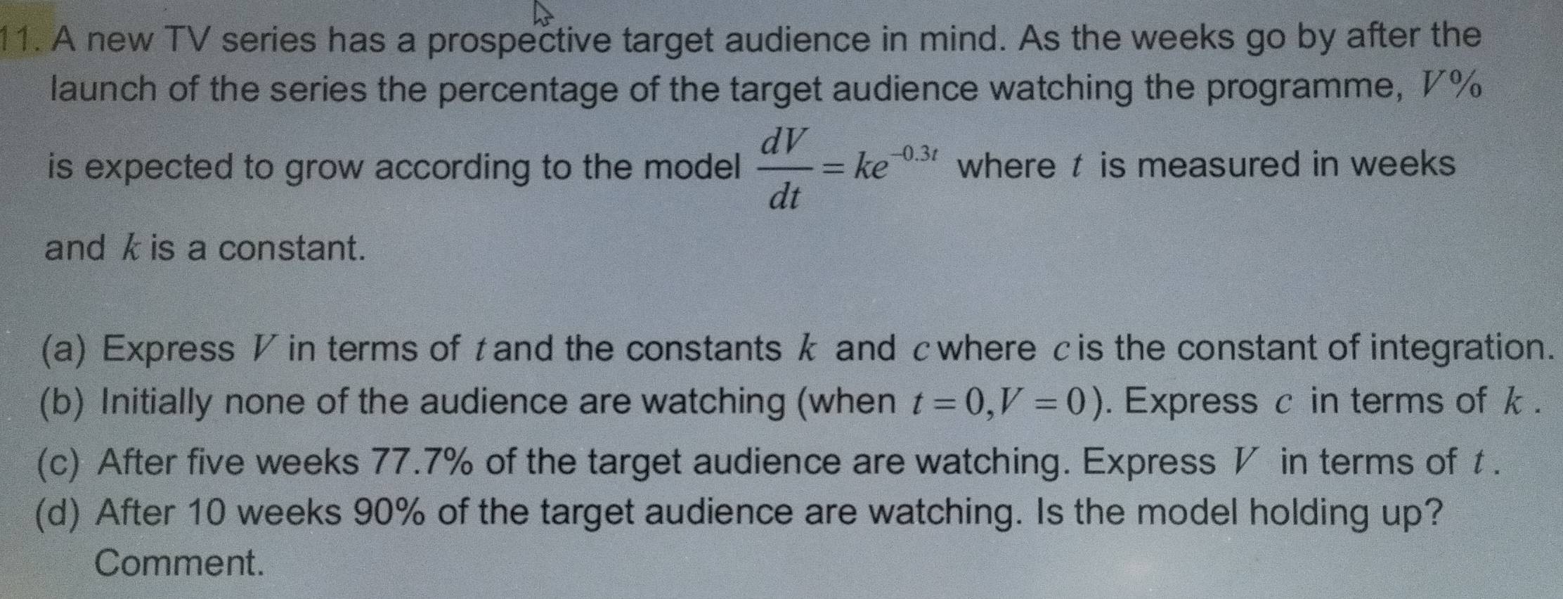 A new TV series has a prospective target audience in mind. As the weeks go by after the
launch of the series the percentage of the target audience watching the programme, 7%
is expected to grow according to the model  dV/dt =ke^(-0.3t) where t is measured in weeks
and k is a constant.
(a) Express V in terms of tand the constantsk and cwherecis the constant of integration.
(b) Initially none of the audience are watching (when t=0, V=0). Express c in terms of k.
(c) After five weeks 77.7% of the target audience are watching. Express V in terms of t.
(d) After 10 weeks 90% of the target audience are watching. Is the model holding up?
Comment.