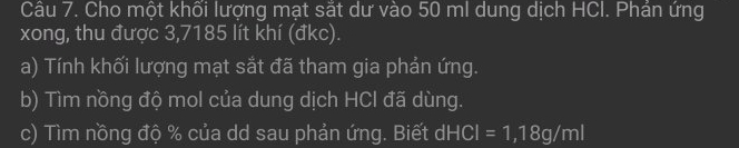 Cho một khối lượng mạt sắt dư vào 50 ml dung dịch HCI. Phản ứng 
xong, thu được 3,7185 lít khí (đkc). 
a) Tính khối lượng mạt sắt đã tham gia phản ứng. 
b) Tìm nồng độ mol của dung dịch HCl đã dùng. 
c) Tìm nồng độ % của dd sau phản ứng. Biết ở dHCI=1,18g/ml