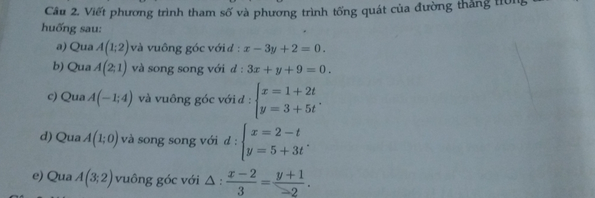 Viết phương trình tham số và phương trình tổng quát của đường thăng tờn 
huống sau: 
a) Qua A(1;2) và vuông góc với d : x-3y+2=0. 
b) Qua A(2;1) và song song với d: 3x+y+9=0. 
c) Qua A(-1;4) và vuông góc với đ : beginarrayl x=1+2t y=3+5tendarray.. 
d) Qua A(1;0) và song song với d : beginarrayl x=2-t y=5+3tendarray.. 
e) Qua A(3;2) vuông góc với △ :  (x-2)/3 = (y+1)/-2 .