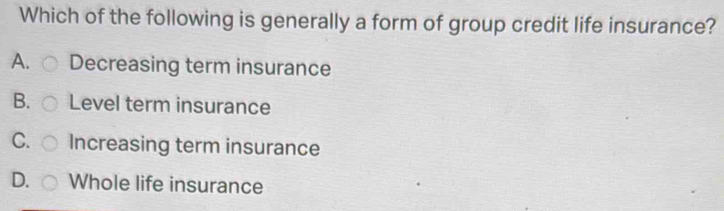 Which of the following is generally a form of group credit life insurance?
A. Decreasing term insurance
B. Level term insurance
C. Increasing term insurance
D. Whole life insurance